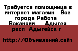 Требуется помощница в интернет-магазин - Все города Работа » Вакансии   . Адыгея респ.,Адыгейск г.